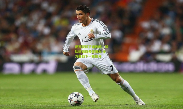 伊万驳斥下课传闻，球队进前四希望很大 全力备战下一轮抢分