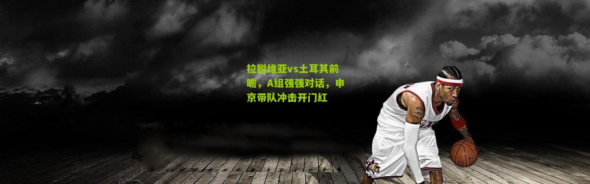 拉脱维亚vs土耳其前瞻，A组强强对话，申京带队冲击开门红
