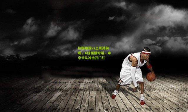 拉脱维亚vs土耳其前瞻，A组强强对话，申京带队冲击开门红