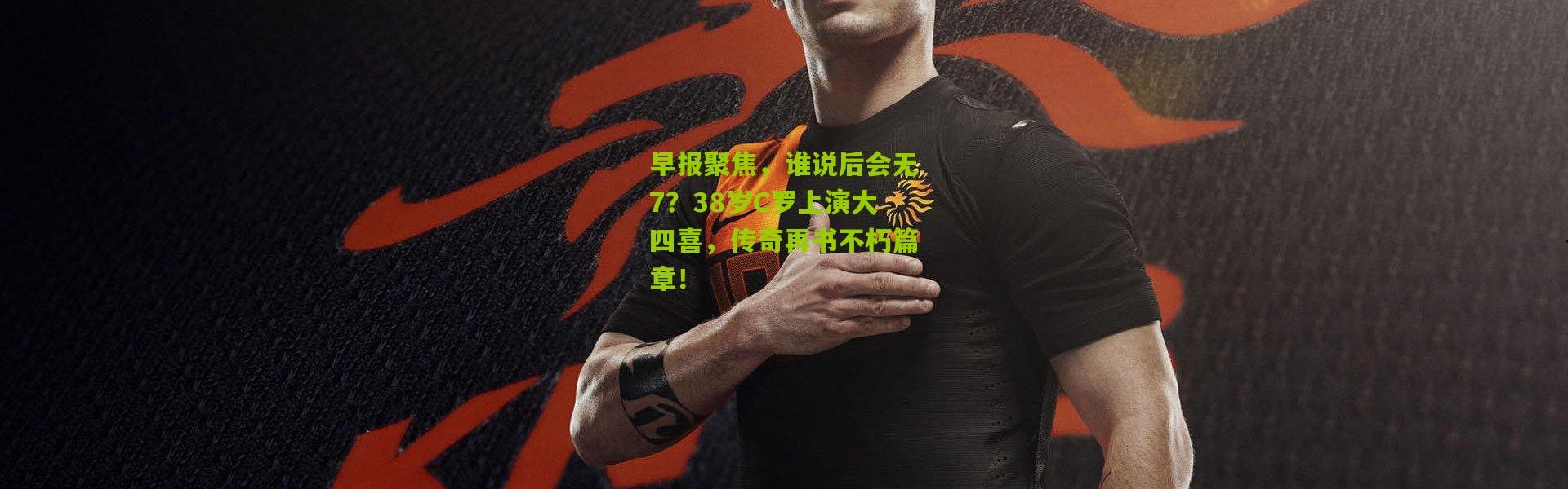 早报聚焦，谁说后会无7？38岁C罗上演大四喜，传奇再书不朽篇章！