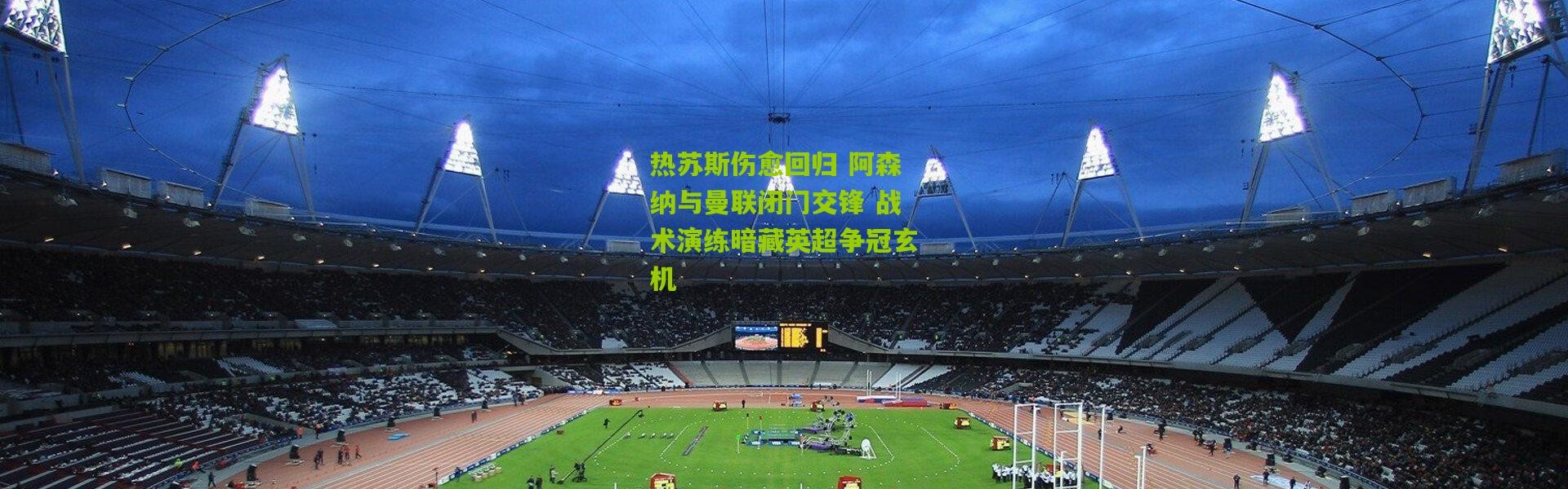 热苏斯伤愈回归 阿森纳与曼联闭门交锋 战术演练暗藏英超争冠玄机